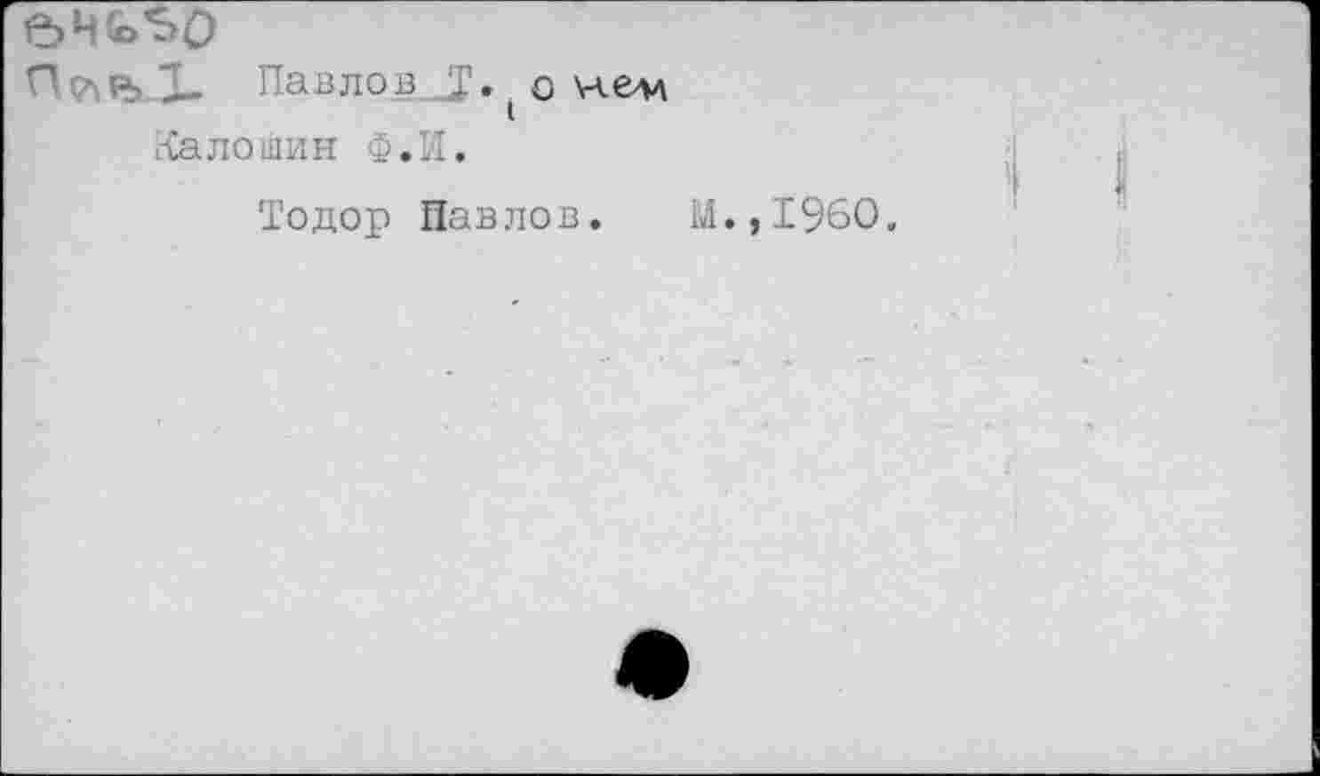 ﻿Ог> Павлов I. ( о \-vev
Калошин Ф.И.
Тодор Павлов. М.,1960.